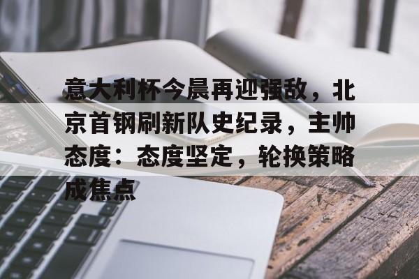 爱游戏网页版-意大利杯今晨再迎强敌，北京首钢刷新队史纪录，主帅态度：态度坚定，轮换策略成焦点的简单介绍